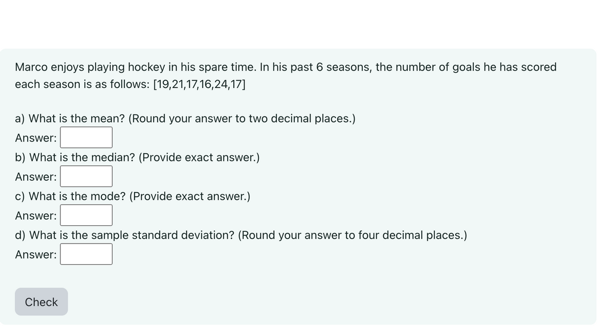 Marco enjoys playing hockey in his spare time. In his past 6 seasons, the number of goals he has scored
each season is as follows: [19,21,17,16,24,17]
a) What is the mean? (Round your answer to two decimal places.)
Answer:
b) What is the median? (Provide exact answer.)
Answer:
c) What is the mode? (Provide exact answer.)
Answer:
d) What is the sample standard deviation? (Round your answer to four decimal places.)
Answer:
Check