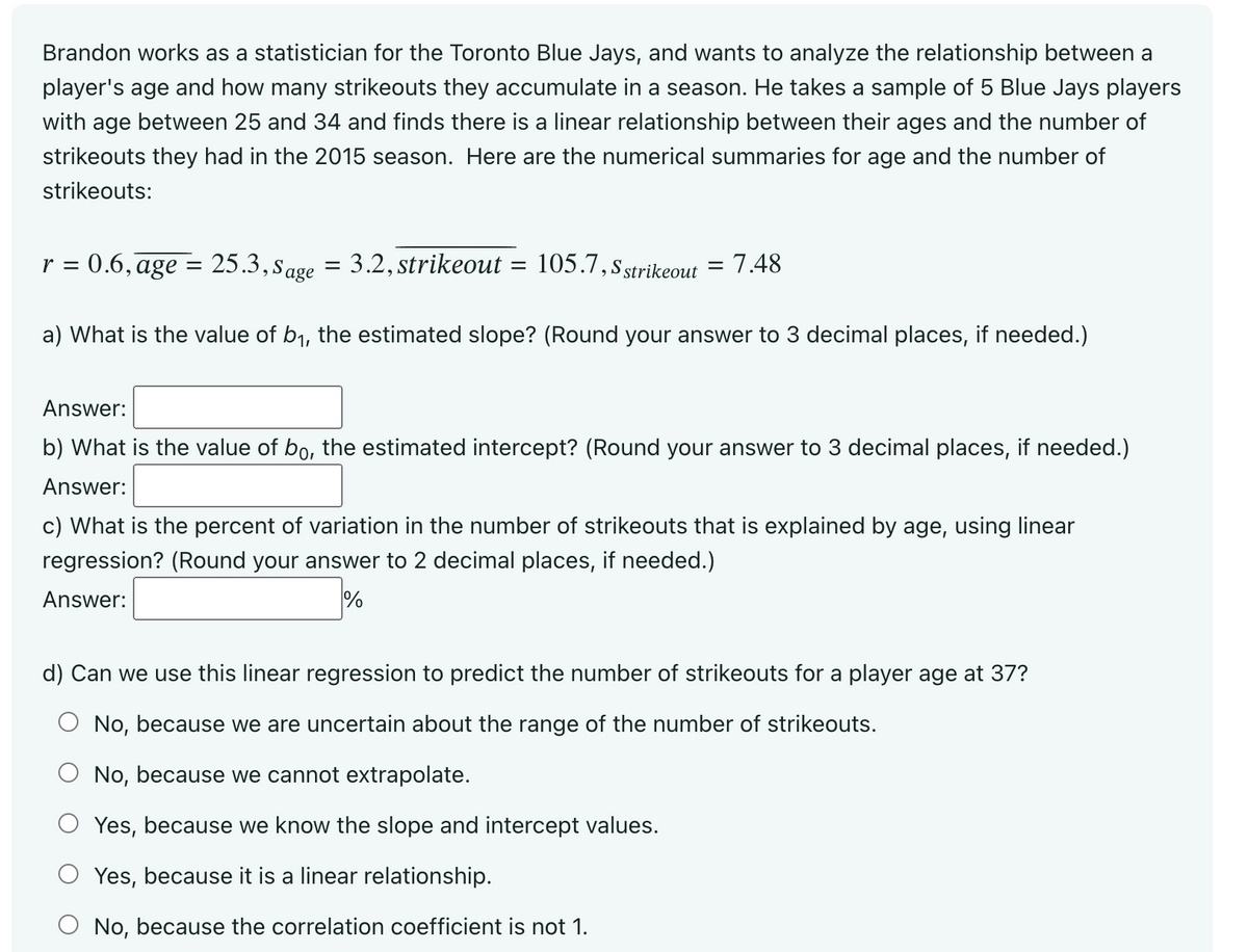 Brandon works as a statistician for the Toronto Blue Jays, and wants to analyze the relationship between a
player's age and how many strikeouts they accumulate in a season. He takes a sample of 5 Blue Jays players
with age between 25 and 34 and finds there is a linear relationship between their ages and the number of
strikeouts they had in the 2015 season. Here are the numerical summaries for age and the number of
strikeouts:
r = 0.6, age = 25.3, Sage = 3.2, strikeout
=
105.7, S strikeout = 7.48
a) What is the value of b₁, the estimated slope? (Round your answer to 3 decimal places, if needed.)
Answer:
b) What is the value of bo, the estimated intercept? (Round your answer to 3 decimal places, if needed.)
Answer:
c) What is the percent of variation in the number of strikeouts that is explained by age, using linear
regression? (Round your answer to 2 decimal places, if needed.)
Answer:
%
d) Can we use this linear regression to predict the number of strikeouts for a player age at 37?
No, because we are uncertain about the range of the number of strikeouts.
No, because we cannot extrapolate.
Yes, because we know the slope and intercept values.
Yes, because it is a linear relationship.
No, because the correlation coefficient is not 1.