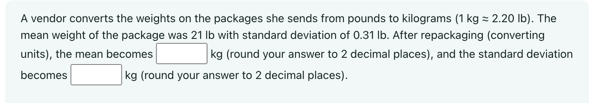 A vendor converts the weights on the packages she sends from pounds to kilograms (1 kg ≈ 2.20 lb). The
mean weight of the package was 21 lb with standard deviation of 0.31 lb. After repackaging (converting
units), the mean becomes
kg (round your answer to 2 decimal places), and the standard deviation
becomes
kg (round your answer to 2 decimal places).