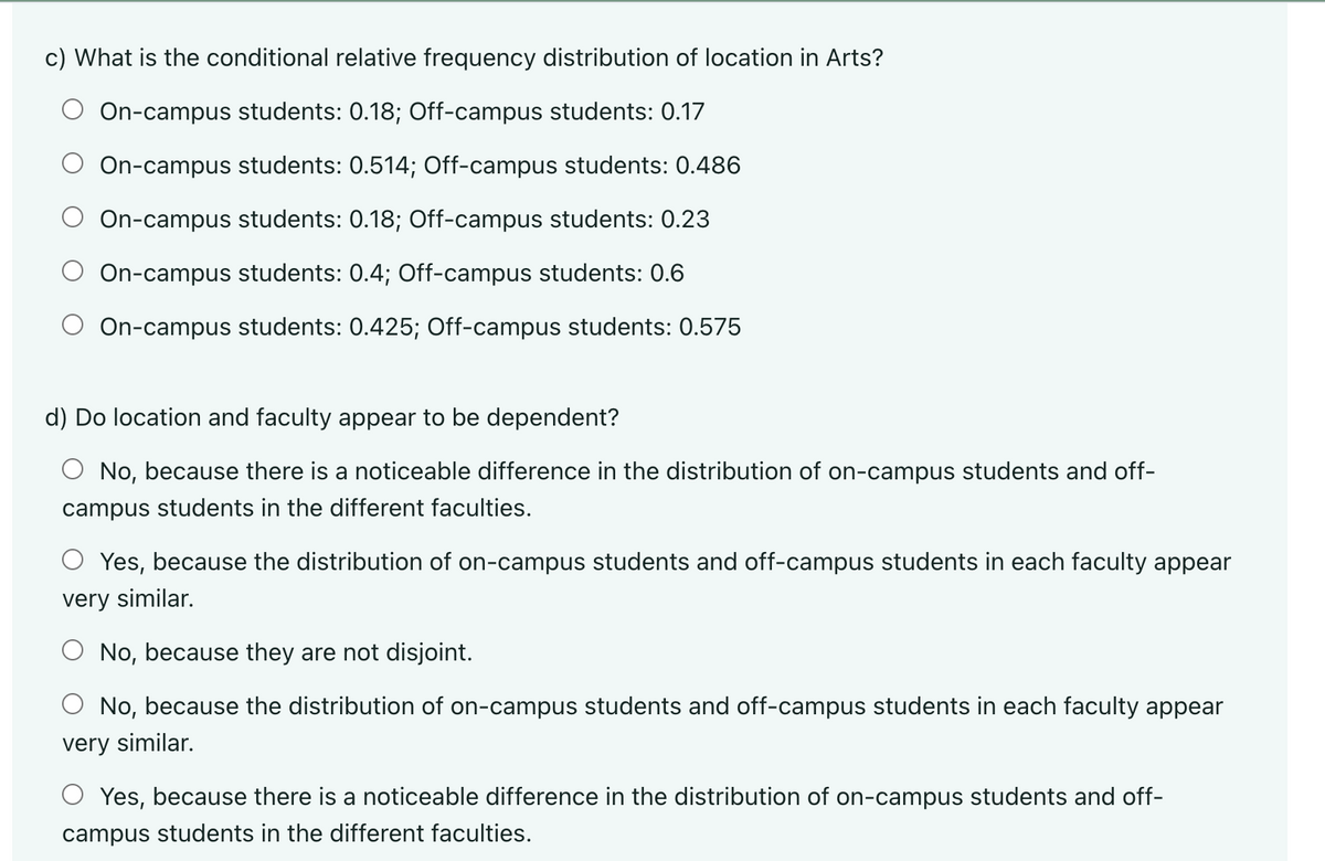 c) What is the conditional relative frequency distribution of location in Arts?
On-campus students: 0.18; Off-campus students: 0.17
On-campus students: 0.514; Off-campus students: 0.486
On-campus students: 0.18; Off-campus students: 0.23
On-campus students: 0.4; Off-campus students: 0.6
On-campus students: 0.425; Off-campus students: 0.575
d) Do location and faculty appear to be dependent?
No, because there is a noticeable difference in the distribution of on-campus students and off-
campus students in the different faculties.
○ Yes, because the distribution of on-campus students and off-campus students in each faculty appear
very similar.
No, because they are not disjoint.
No, because the distribution of on-campus students and off-campus students in each faculty appear
very similar.
○ Yes, because there is a noticeable difference in the distribution of on-campus students and off-
campus students in the different faculties.