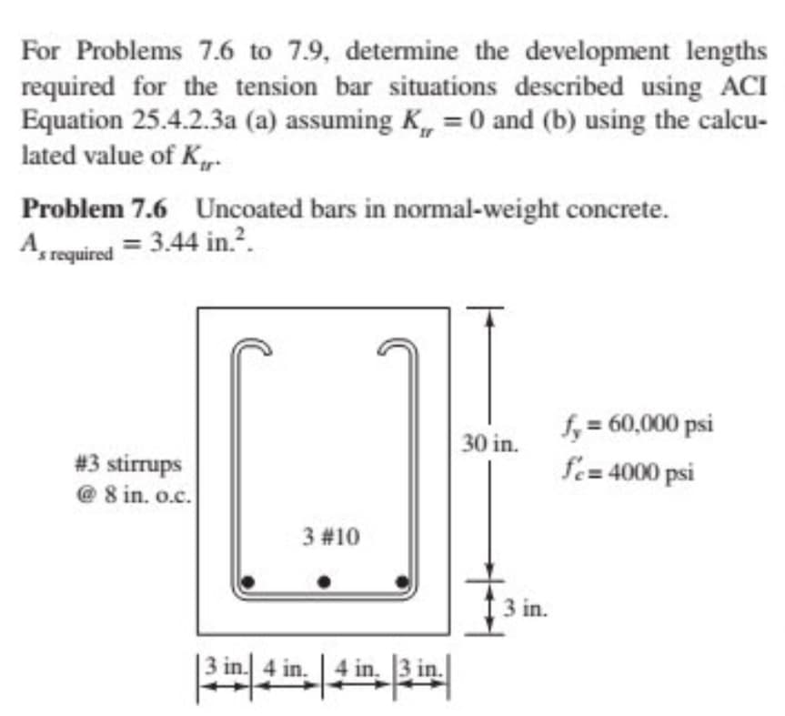 For Problems 7.6 to 7.9, determine the development lengths
required for the tension bar situations described using ACI
Equation 25.4.2.3a (a) assuming K,, = 0 and (b) using the calcu-
lated value of K
Problem 7.6 Uncoated bars in normal-weight concrete.
As required = 3.44 in.2.
#3 stirrups
@8 in. o.c.
3 #10
30 in.
fy= 60,000 psi
fc=4000 psi
3 in.
4 in.
| 4 in. 3 in.