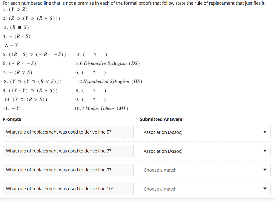 For each numbered line that is not a premise in each of the formal proofs that follow state the rule of replacement that justifies it:
1. (Y ɔ Z)
2. (Z ɔ (Y ɔ (R v S)))
3. (R = S)
4. - (R · S)
.: - Y
5. ((R · S) V (~R· ~ S))
3, ( ? )
6. (~ R . ~ S)
5,6 Disjunctive Syllogism (DS)
7. ~ (R V S)
6, ( ? )
8. (Y ɔ (Y ɔ (R v S)))
1,2 Hypothetical Syllogism (HS)
9. ((Y · Y) ɔ (R v S))
8, (
?
10. (Y ɔ (R v S))
9, (
?
11. - Y
10,7 Modus Tollens (MT)
Prompts
Submitted Answers
What rule of replacement was used to derive line 5?
Association (Assoc)
What rule of replacement was used to derive line 7?
Association (Assoc)
What rule of replacement was used to derive line 9?
Choose a match
What rule of replacement was used to derive line 10?
Choose a match
