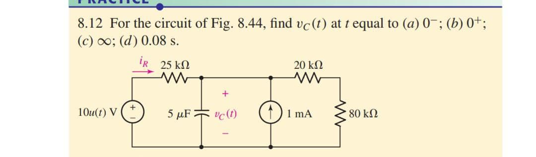 8.12 For the circuit of Fig. 8.44, find vc(t) at t equal to (a) 0-; (b) 0+;
(c) 0o; (d) 0.08 s.
iR 25 kN
20 kΩ
10u(t) V
5 μΕ
vc (1)
1)1 mA
80 kN
