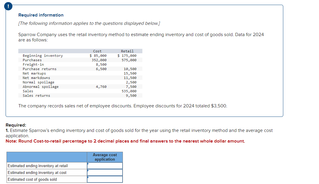 !
Required information
[The following information applies to the questions displayed below.]
Sparrow Company uses the retail inventory method to estimate ending inventory and cost of goods sold. Data for 2024
are as follows:
Beginning inventory
Purchases
Freight-in
Purchase returns.
Net markups
Net markdowns
Normal spoilage
Abnormal spoilage
Sales
Sales returns
Cost
$85,000
352,000
8,500
6,500
Estimated ending inventory at retail
Estimated ending inventory at cost
Estimated cost of goods sold
4,760
Retail
$ 175,000
575,000
10,500
15,500
11,500
Average cost
application
2,500
7,500
The company records sales net of employee discounts. Employee discounts for 2024 totaled $3,500.
535,000
9,500
Required:
1. Estimate Sparrow's ending inventory and cost of goods sold for the year using the retail inventory method and the average cost
application.
Note: Round Cost-to-retail percentage to 2 decimal places and final answers to the nearest whole dollar amount.