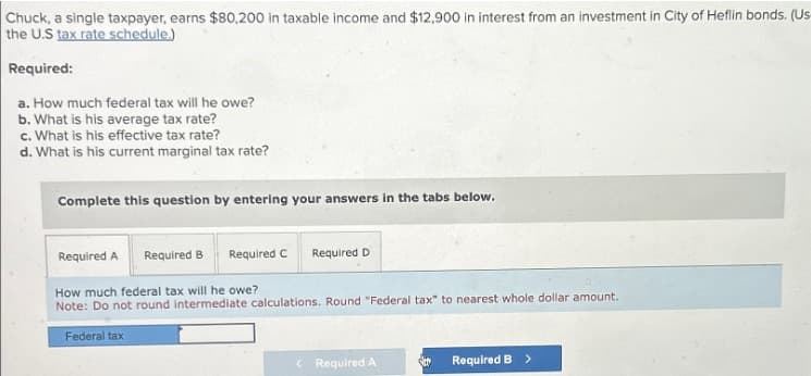Chuck, a single taxpayer, earns $80,200 in taxable income and $12,900 in interest from an investment in City of Heflin bonds. (Us
the U.S tax rate schedule.)
Required:
a. How much federal tax will he owe?
b. What is his average tax rate?
c. What is his effective tax rate?
d. What is his current marginal tax rate?
Complete this question by entering your answers in the tabs below.
Required A Required B
Required C Required D
How much federal tax will he owe?
Note: Do not round intermediate calculations. Round "Federal tax" to nearest whole dollar amount.
Federal tax
< Required A
Sty
Required B >