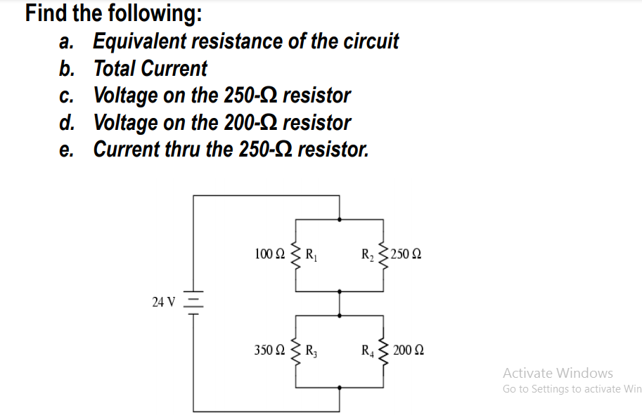 Find the following:
a. Equivalent resistance of the circuit
b. Total Current
c. Voltage on the 250-2 resistor
d. Voltage on the 200-2 resistor
e. Current thru the 250-2 resistor.
100 Ω
R
R2 3250 2
24 V =
350 Ω R,
R43 200 2
Activate Windows
Go to Settings to activate Win
