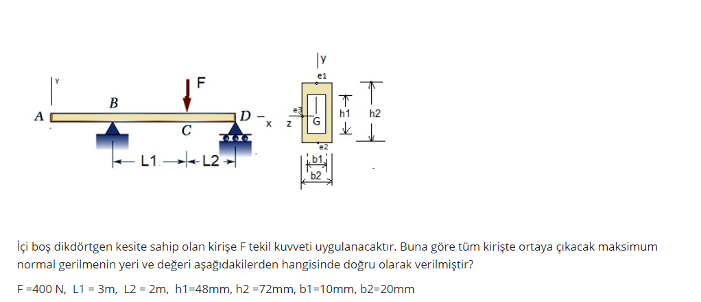 В
A
h1
h2
C
- L1.→
+L2 >|
b2
İçi boş dikdörtgen kesite sahip olan kirişe F tekil kuvveti uygulanacaktır. Buna göre tüm kirişte ortaya çıkacak maksimum
normal gerilmenin yeri ve değeri aşağıdakilerden hangisinde doğru olarak verilmiştir?
F=400 N, L1 = 3m, L2 = 2m, h1=48mm, h2 =72mm, b1=10mm, b2=20mm
