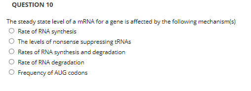 QUESTION 10
The steady state level of a MRNA for a gene is affected by the following mechanism(s)
O Rate of RNA synthesis
O The levels of nonsense suppressing TRNAS
Rates of RNA synthesis and degradation
Rate of RNA degradation
O Frequency of AUG codons

