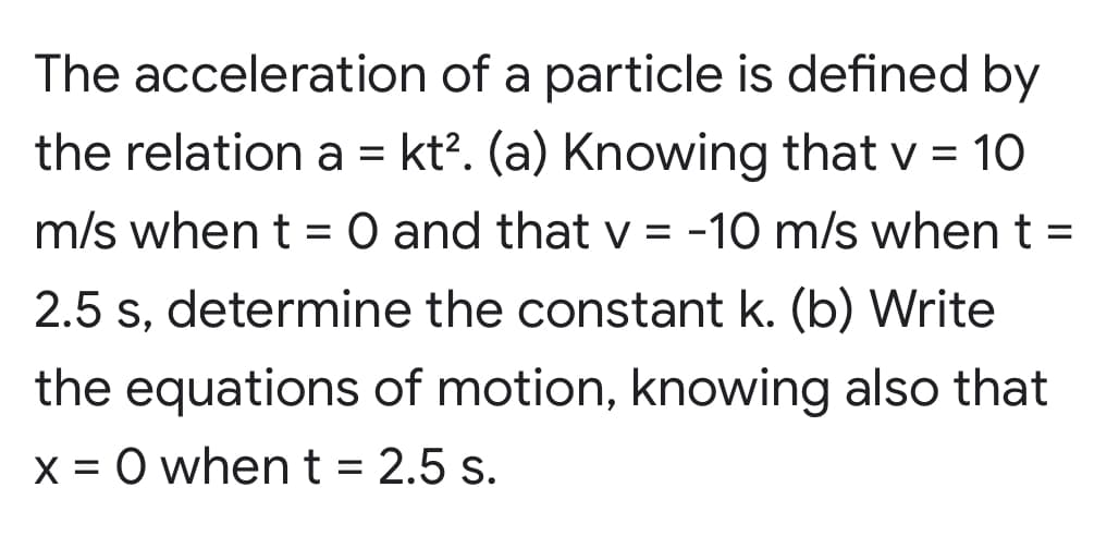 The acceleration of a particle is defined by
the relation a = kt?. (a) Knowing that v = 10
m/s when t = 0 and that V = -10 m/s when t =
2.5 s, determine the constant k. (b) Write
the equations of motion, knowing also that
X = 0 when t = 2.5 s.
I|
