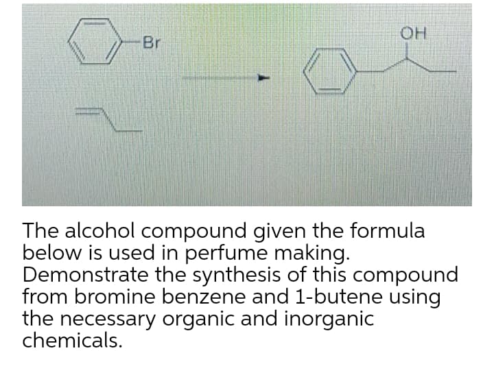 OH
Br
The alcohol compound given the formula
below is used in perfume making.
Demonstrate the synthesis of this compound
from bromine benzene and 1-butene using
the necessary organic and inorganic
chemicals.
