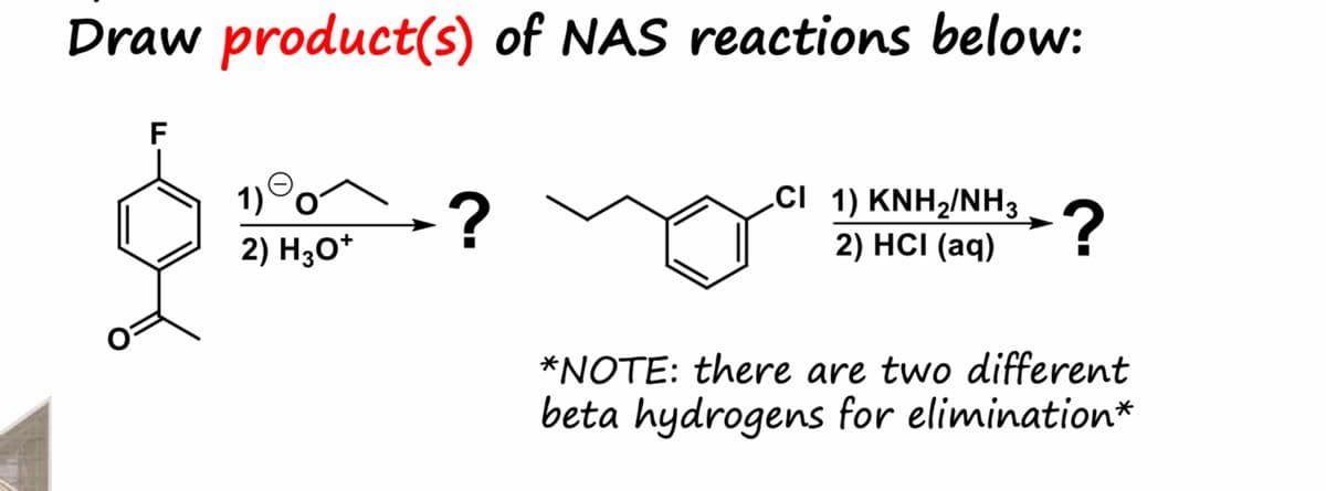 Draw product(s) of NAS reactions below:
호
TI
1) 0-
2) H3O+
?
CI 1) KNH₂/NH3
2) HCI (aq)
?
*NOTE: there are two different
beta hydrogens for elimination*