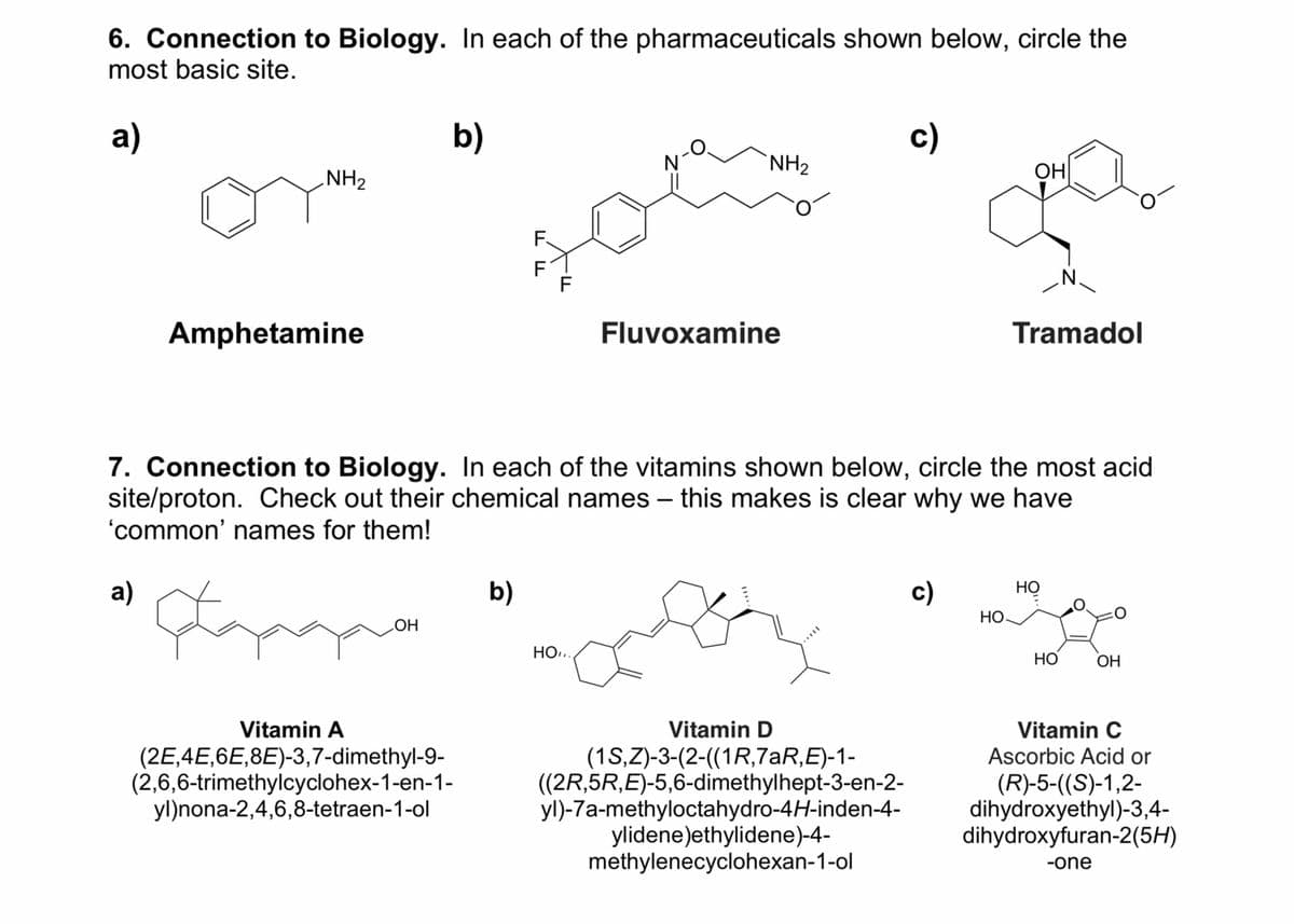 6. Connection to Biology. In each of the pharmaceuticals shown below, circle the
most basic site.
a)
NH₂
a)
Amphetamine
b)
OH
Vitamin A
(2E,4E,6E,8E)-3,7-dimethyl-9-
(2,6,6-trimethylcyclohex-1-en-1-
yl)nona-2,4,6,8-tetraen-1-ol
F
b)
ד ד
F
F
NH₂
HO,..
Fluvoxamine
7. Connection to Biology. In each of the vitamins shown below, circle the most acid
site/proton. Check out their chemical names - this makes is clear why we have
'common' names for them!
Lap
c)
Vitamin D
(1S,Z)-3-(2-((1R,7aR,E)-1-
((2R,5R,E)-5,6-dimethylhept-3-en-2-
yl)-7a-methyloctahydro-4H-inden-4-
ylidene)ethylidene)-4-
methylenecyclohexan-1-ol
c)
ОН
но
Tramadol
N.
Но
HO
OH
Vitamin C
Ascorbic Acid or
(R)-5-((S)-1,2-
dihydroxyethyl)-3,4-
dihydroxyfuran-2(5H)
-one