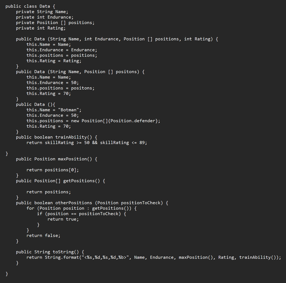 public class Data {
private String Name;
private int Endurance;
private Position [] positions;
private int Rating;
}
}
public Data (String Name, int Endurance, Position [] positions, int Rating) {
this.Name = Name;
}
public Data (String Name, Position [] positons) {
this.Name = Name;
this.Endurance = Endurance;
this.positions = positions;
this.Rating = Rating;
}
public Data (){
this.Endurance = 50;
this.positions
this.Rating
=
}
=
70;
}
positons;
this.Name = "Botman";
}
public boolean trainAbility() {
return skillRating >= 50 && skillRating <= 89;
this. Endurance = 50;
this.positions = new Position[]{Position.defender};
this.Rating = 70;
public Position maxPosition() {
return positions [0];
}
public Position[] getPositions() {
return positions;
}
public boolean other Positions (Position position ToCheck) {
for (Position position : getPositions()) {
if (position == positionToCheck) {
return true;
}
}
return false;
public String toString() {
return String.format("<%s,%d,%s,%d,%b>", Name, Endurance, maxPosition(), Rating, trainAbility());