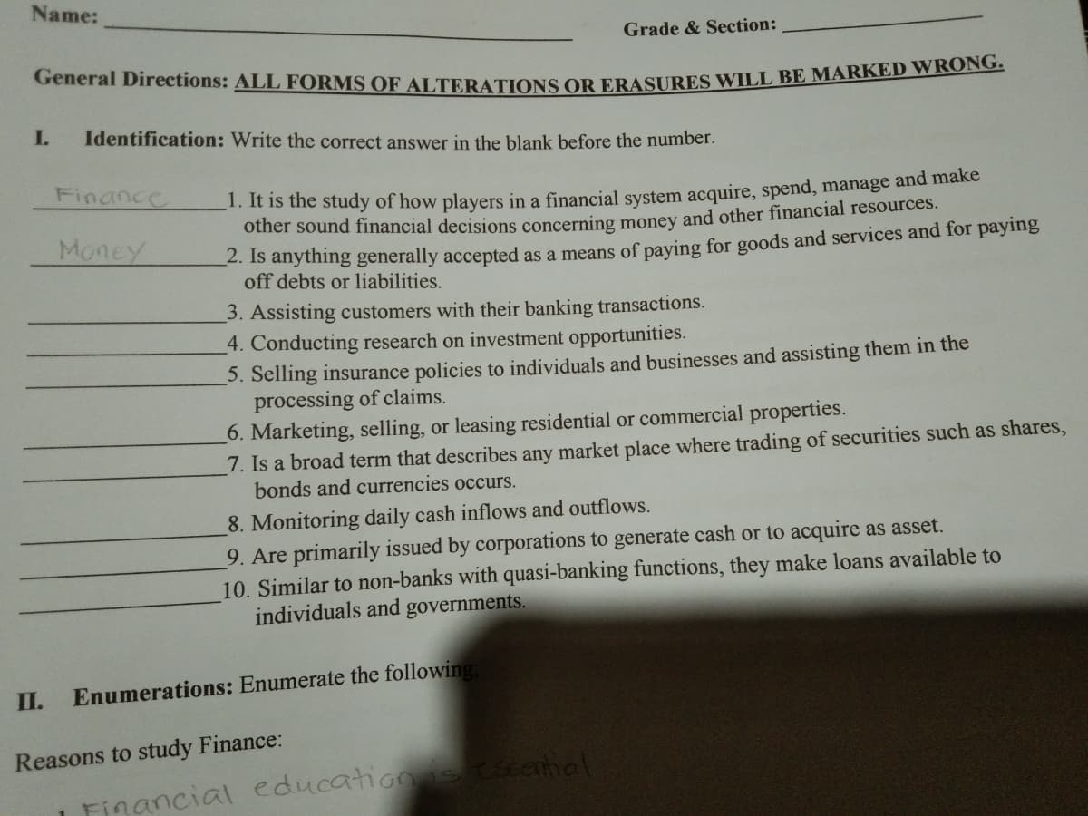 General Directions: ALL FORMS OF ALTERATIONS OR ERASURES WILL BE MARKED WRONG.
Name:
Grade & Section:
I.
Identification: Write the correct answer in the blank before the number.
Finance
1. it is the study of how players in a financial system acquire, spend, manage and make
other sound financial decisions concerning money and other financial resources.
Money
-. Is anytning generally accepted as a means of paying for goods and services and for paying
off debts or liabilities.
3. Assisting customers with their banking transactions.
4. Conducting research on investment opportunities.
3. Selling insurance policies to individuals and businesses and assisting them in the
processing of claims.
6. Marketing, selling, or leasing residential or commercial properties.
7. Is a broad term that describes any market place where trading of securities such as shares,
bonds and currencies occurs.
8. Monitoring daily cash inflows and outflows.
9. Are primarily issued by corporations to generate cash or to acquire as asset.
10. Similar to non-banks with quasi-banking functions, they make loans available to
individuals and governments.
II.
Enumerations: Enumerate the following:
Reasons to study Finance:
educatione senhal
Financial
