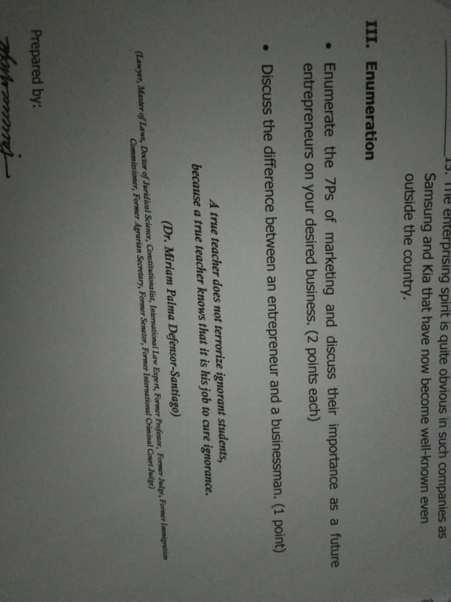 15. The entérprising spirit is quite obvious in such companies as
Samsung and Kia that have now become well-known even
outside the country.
III. Enumeration
• Enumerate the 7Ps of marketing and discuss their importance as a future
entrepreneurs on your desired business. (2 points each)
• Discuss the difference between an entrepreneur and a businessman. (1 point)
A true teacher does not terrorize ignorant students,
because a true teacher knows that it is his job to cure ignorance.
(Dr. Miriam Palma Defensor-Santiago)
(Lawyer, Master of Laws, Doctor of Juridical Science, Constitutionalist, International Law Expert, Former Professor, Former Judge, Former Immigration
Commissioner, Former Agrarian Secretary, Former Senator, Former International Criminal Court Judge)
Prepared by:

