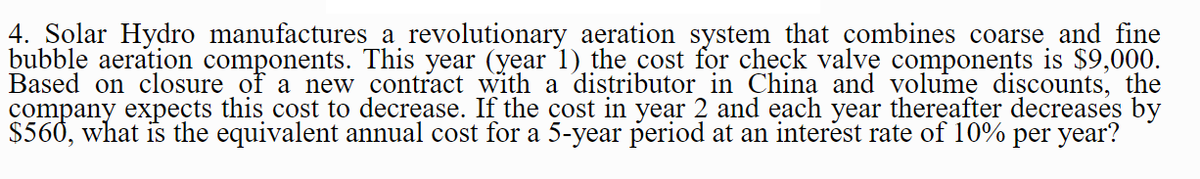 4. Solar Hydro manufactures a revolutionary aeration system that combines coarse and fine
bubble aeration components. This year (year 1) the cost for check valve components is $9,000.
Based on closure of a new contract with a distributor in China and volume discounts, the
company expects this cost to decrease. If the cost in year 2 and each year thereafter decreases by
$560, what is the equivalent annual cost for a 5-year period at an interést rate of 10% per year?
