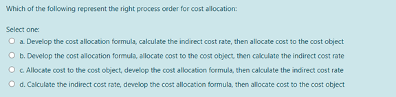 Which of the following represent the right process order for cost allocation:
Select one:
O a. Develop the cost allocation formula, calculate the indirect cost rate, then allocate cost to the cost object
O b. Develop the cost allocation formula, allocate cost to the cost object, then calculate the indirect cost rate
O C. Allocate cost to the cost object, develop the cost allocation formula, then calculate the indirect cost rate
O d. Calculate the indirect cost rate, develop the cost allocation formula, then allocate cost to the cost object
