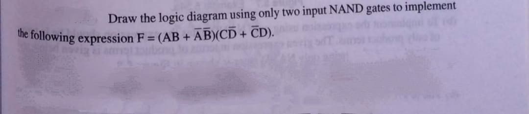 Draw the logic diagram using only two input NAND gates to implement
we following expression F = (AB + AB)(CD + CD).
