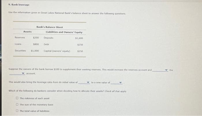 9. Bank leverage
Use the information given in Great Lakes National Bank's balance sheet to answer the following questions.
Assets
Reserves
Loans
Bank's Balance Sheet
$200
$800
Securities $1,000
Liabilities and Owners' Equity.
$1,600
Deposits
Debt
Capital (owners' equity)
$250
$150
Suppose the owners of the bank borrow $100 to supplement their existing reserves. This would increase the reserves account and
account
The total value of liabilities
This would also bring the leverage ratio from its initial value of
Which of the following do bankers consider when deciding how to allocate their assets? Check all that apply.
The riskiness of each asset
The size of the monetary base
to a new value of
the