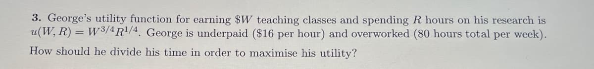 3. George's utility function for earning $W teaching classes and spending R hours on his research is
u(W, R) = W3/4R1/4. George is underpaid ($16 per hour) and overworked (80 hours total per week).
How should he divide his time in order to maximise his utility?