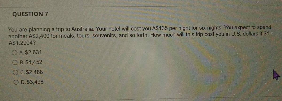 QUESTION 7
You are planning a trip to Australia. Your hotel will cost you A$135 per night for six nights. You expect to spend
another A$2,400 for meals, tours, souvenirs, and so forth. How much will this trip cost you in U.S. dollars if $1 =
A$1.2904?
OA. $2,631
O B. $4,452
OC. $2,488
OD. $3,498