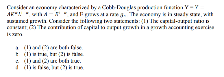 Consider an economy characterized by a Cobb-Douglas production function Y = Y =
AK "L¹-a, with A = E¹-a, and E grows at a rate ge. The economy is in steady state, with
sustained growth. Consider the following two statements: (1) The capital-output ratio is
constant; (2) The contribution of capital to output growth in a growth accounting exercise
is zero.
a. (1) and (2) are both false.
b. (1) is true, but (2) is false.
c. (1) and (2) are both true.
d. (1) is false, but (2) is true.