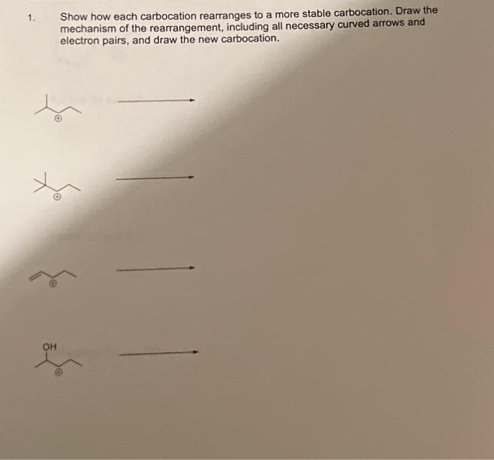 1.
OH
Show how each carbocation rearranges to a more stable carbocation. Draw the
mechanism of the rearrangement, including all necessary curved arrows and
electron pairs, and draw the new carbocation.