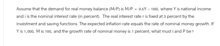 Assume that the demand for real money balance (M/P) is M/P = 0.6Y-100i, where Y is national income
and i is the nominal interest rate (in percent). The real interest rate r is fixed at 3 percent by the
investment and saving functions. The expected inflation rate equals the rate of nominal money growth. If
Y is 1,000, M is 100, and the growth rate of nominal money is 1 percent, what must i and P be?