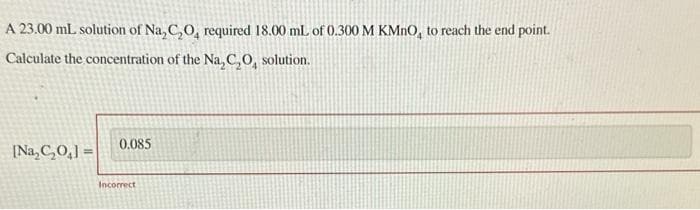 A 23.00 mL solution of Na₂C₂O, required 18.00 mL of 0.300 M KMnO, to reach the end point.
Calculate the concentration of the Na₂C₂O, solution.
[Na₂C₂O₁]=
0.085
Incorrect