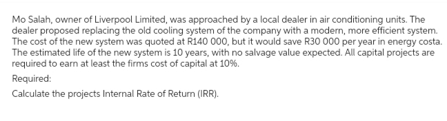 Mo Salah, owner of Liverpool Limited, was approached by a local dealer in air conditioning units. The
dealer proposed replacing the old cooling system of the company with a modern, more efficient system.
The cost of the new system was quoted at R140 000, but it would save R30 000 per year in energy costa.
The estimated life of the new system is 10 years, with no salvage value expected. All capital projects are
required to earn at least the firms cost of capital at 10%.
Required:
Calculate the projects Internal Rate of Return (IRR).