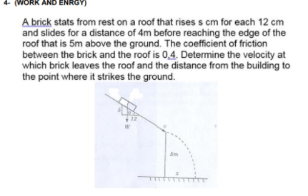 (WORK AND ENRGY)
A brick stats from rest on a roof that rises s cm for each 12 cm
and slides for a distance of 4m before reaching the edge of the
roof that is 5m above the ground. The coefficient of friction
between the brick and the roof is 0,4. Determine the velocity at
which brick leaves the roof and the distance from the building to
the point where it strikes the ground.
