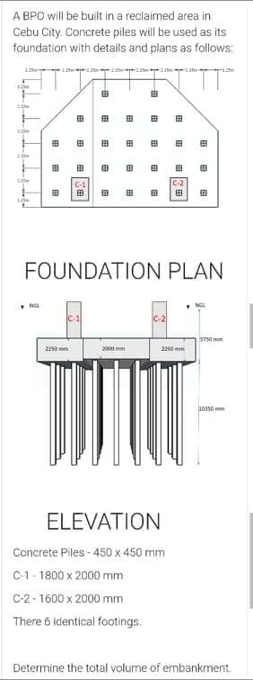 A BPO will be built in a reclaimed area in
Cebu City. Concrete piles will be used as its
foundation with details and plans as follows:
12 e e t
田
田
田
田
田
田
田
田
田
田
田
田
C-1
C-2
田
田
田
田
田
田
FOUNDATION PLAN
NGL
• NG
C-2
5750 mm
2250 mm
2000 mm
2250 mm
10350 mm
ELEVATION
Concrete Piles - 450 x 450 mm
C-1 - 1800 x 2000 mm
C-2 - 1600 x 2000 mm
There 6 identical footings.
Determine the total volume of embankment.
田
田
田
田
田
田
