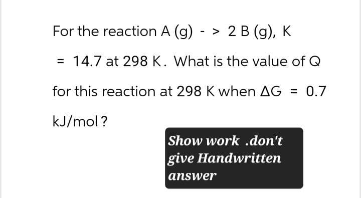 For the reaction A (g) -> 2 B (g), K
= 14.7 at 298 K. What is the value of Q
for this reaction at 298 K when AG = 0.7
kJ/mol?
Show work .don't
give Handwritten
answer