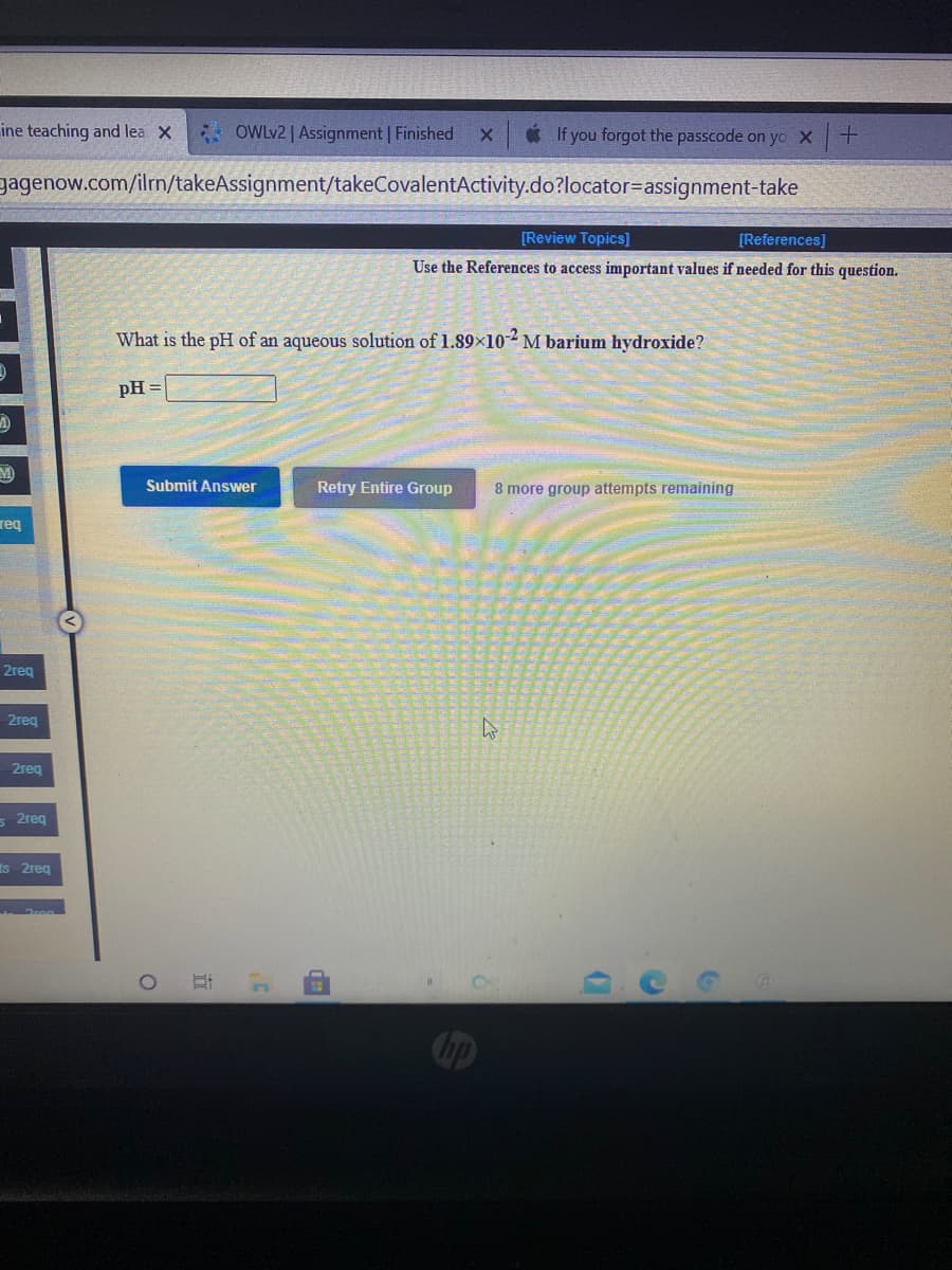 ine teaching and lea X
* OWLV2 | Assignment | Finished
* If you forgot the passcode on yo X
gagenow.com/ilrn/takeAssignment/takeCovalentActivity.do?locator=assignment-take
[Review Topics)]
[References]
Use the References to access important values if needed for this question.
What is the pH of an aqueous solution of 1.89x102 M barium hydroxide?
pH
Submit Answer
Retry Entire Group
8 mo
group
npts remaining
req
2req
2reg
2reg
s 2req
Is 2reg
