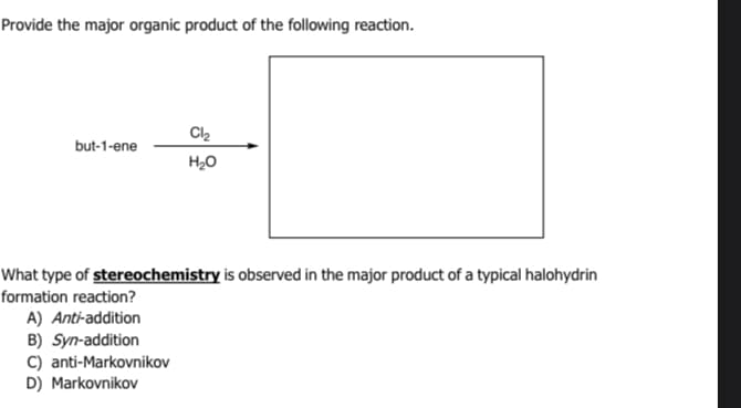 Provide the major organic product of the following reaction.
but-1-ene
Cl₂
H₂O
What type of stereochemistry is observed in the major product of a typical halohydrin
formation reaction?
A) Anti-addition
B) Syn-addition
C) anti-Markovnikov
D) Markovnikov