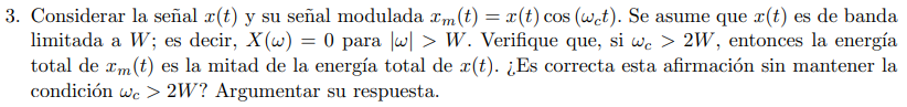 3. Considerar la señal (t) y su señal modulada m(t) = x (t) cos (wet). Se asume que x(t) es de banda
limitada a W; es decir, X(w) = 0 para |w| > W. Verifique que, si we > 2W, entonces la energía
total de xm (t) es la mitad de la energía total de r(t). ¿Es correcta esta afirmación sin mantener la
condición we > 2W? Argumentar su respuesta.