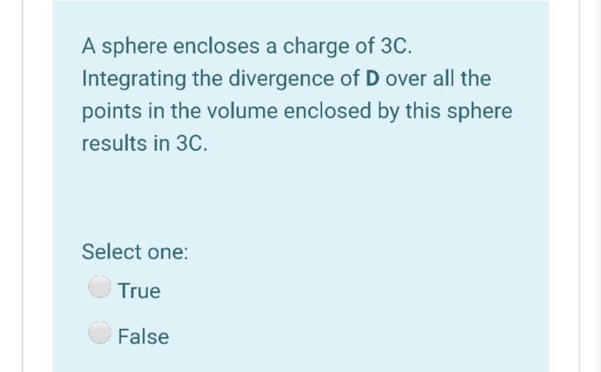 A sphere encloses a charge of 3C.
Integrating the divergence of D over all the
points in the volume enclosed by this sphere
results in 3C.
Select one:
True
False

