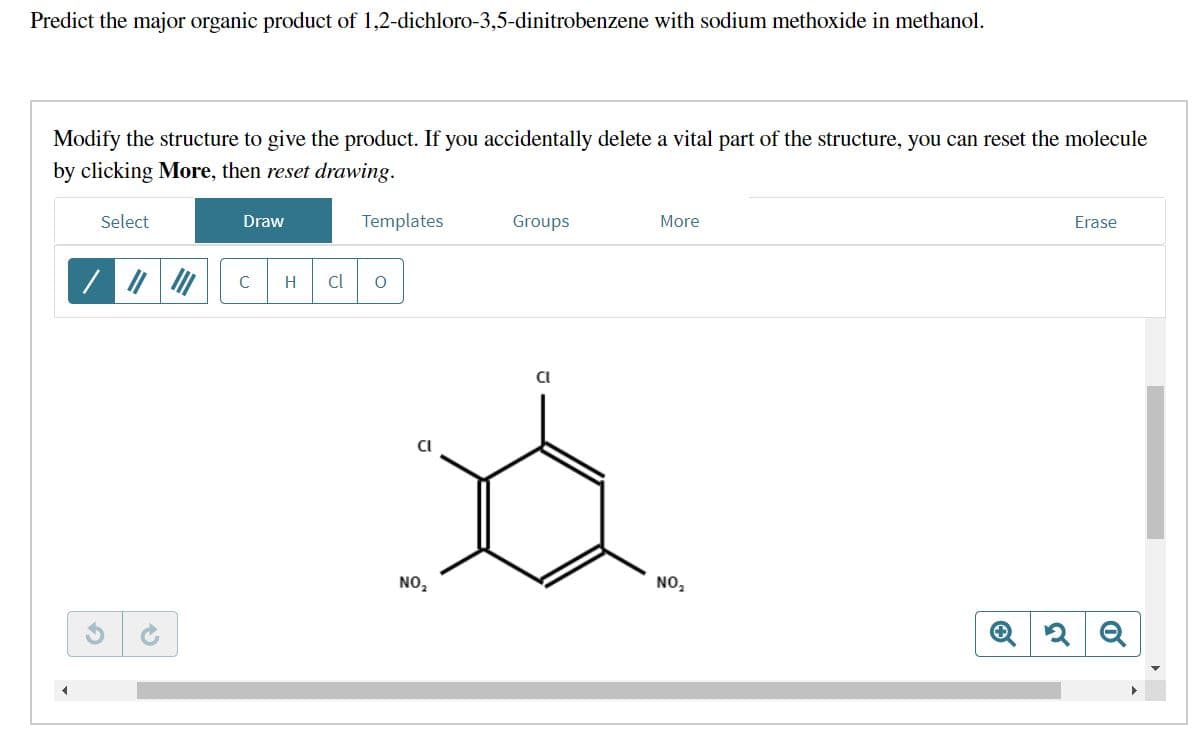 Predict the major organic product of 1,2-dichloro-3,5-dinitrobenzene with sodium methoxide in methanol.
Modify the structure to give the product. If you accidentally delete a vital part of the structure, you can reset the molecule
by clicking More, then reset drawing.
Select
/ ||||||
45
Draw
с H cl
Templates
O
D
NO₂
Groups
Cl
More
NO₂
Ⓒ
Erase
2 Q