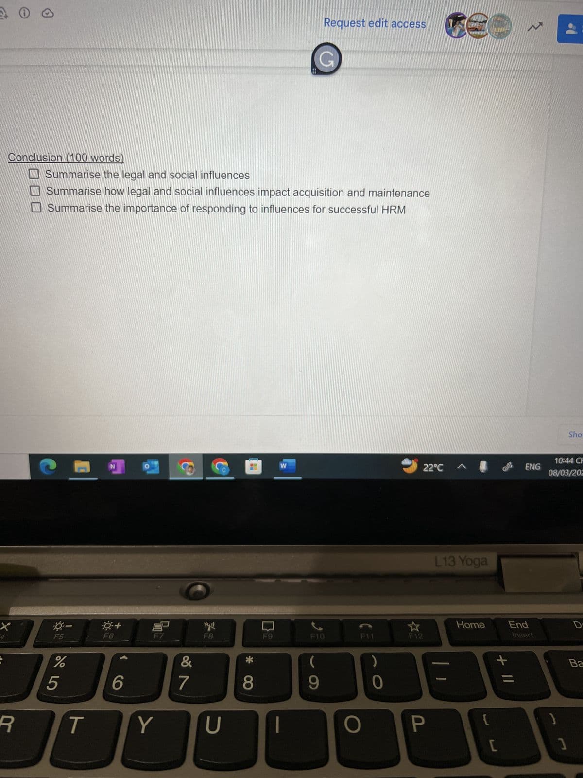 ✪
Conclusion (100 words)
R
-0-
F5
Summarise the legal and social influences
Summarise how legal and social influences impact acquisition and maintenance
Summarise the importance of responding to influences for successful HRM
%
5
T
N
F6
+
6
F
Y
&
7
F8
U
* CO
8
F9
W
G
Request edit access
ر
F10
(
9
F11
O
0
22°C ^
F12
€
P
L13 Yoga
Home
{
+ 11
[
ENG
End
Insert
10:44 CH
08/03/202
}
Sho
]
D
Ba