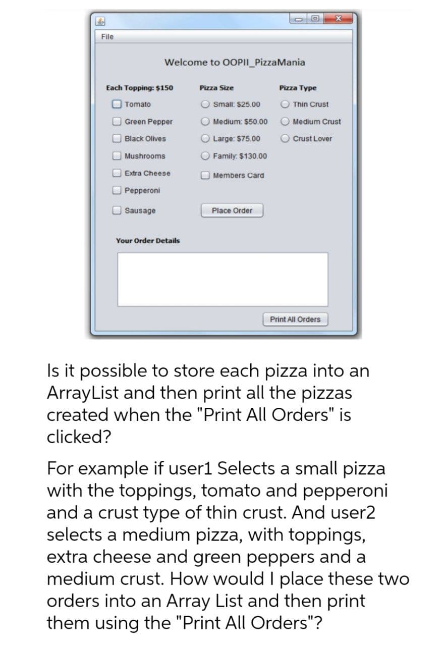 File
Welcome to OOPII_PizzaMania
Each Topping: $150
Pizza Size
Pizza Type
O Tomato
O small: $25.00
Thin Crust
O Green Pepper
Medium: $50.00
Medium Crust
O Black Olives
O Large: $75.00
Crust Lover
O Mushrooms
O Family: $130.00
O Extra Cheese
O Members Card
O Pepperoni
Sausage
Place Order
Your Order Details
Print All Orders
Is it possible to store each pizza into an
ArrayList and then print all the pizzas
created when the "Print All Orders" is
clicked?
For example if user1 Selects a small pizza
with the toppings, tomato and pepperoni
and a crust type of thin crust. And user2
selects a medium pizza, with toppings,
extra cheese and green peppers and a
medium crust. How would I place these two
orders into an Array List and then print
them using the "Print All Orders"?
