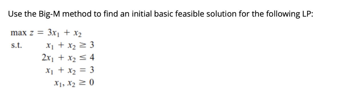 Use the Big-M method to find an initial basic feasible solution for the following LP:
max z = 3X] + x2
X1 + x2 2 3
2x1 + x2 < 4
s.t.
X1 + x2 = 3
X1, X2 2 0
