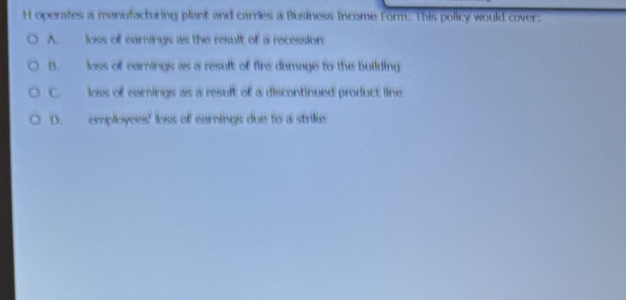 Hoperates a manufacturing plant and carries a Business Income Form. This policy would cover:
OA loss of earnings as the result of a recession
loss of earnings as a result of fire damage to the building
loss of earnings as a result of a discontinued product line
employees loss of earnings due to a strike
OD.