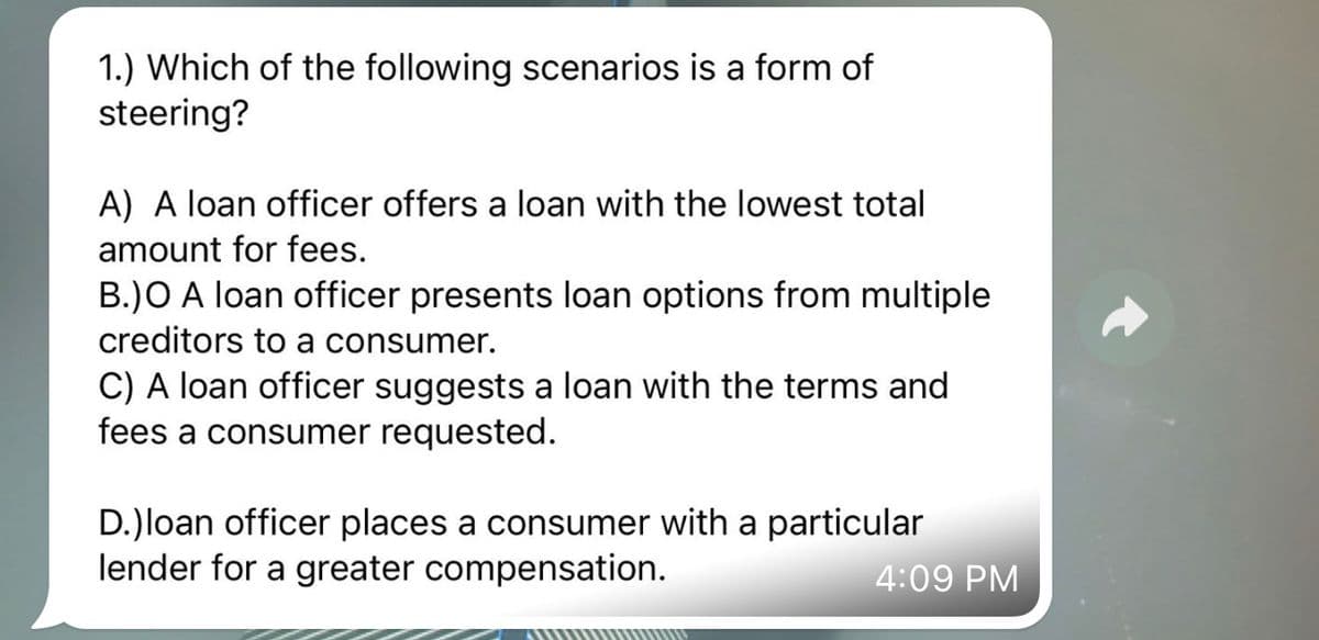 1.) Which of the following scenarios is a form of
steering?
A) A loan officer offers a loan with the lowest total
amount for fees.
B.)O A loan officer presents loan options from multiple
creditors to a consumer.
C) A loan officer suggests a loan with the terms and
fees a consumer requested.
D.)loan officer places a consumer with a particular
lender for a greater compensation.
4:09 PM