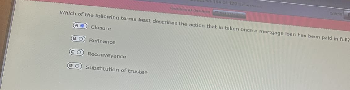 Closure
Which of the following terms best describes the action that is taken once a mortgage loan has been paid in full?
BO Refinance
(CO Reconveyance
on 114 of 120 utavad]
Substitution of trustee
Raving AB Questions