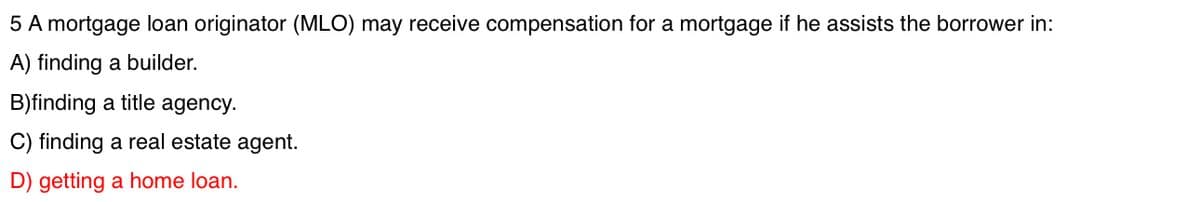 5 A mortgage loan originator (MLO) may receive compensation for a mortgage if he assists the borrower in:
A) finding a builder.
B)finding a title agency.
C) finding a real estate agent.
D) getting a home loan.