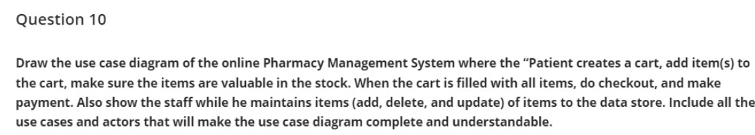 Question 10
Draw the use case diagram of the online Pharmacy Management System where the "Patient creates a cart, add item(s) to
the cart, make sure the items are valuable in the stock. When the cart is filled with all items, do checkout, and make
payment. Also show the staff while he maintains items (add, delete, and update) of items to the data store. Include all the
use cases and actors that will make the use case diagram complete and understandable.
