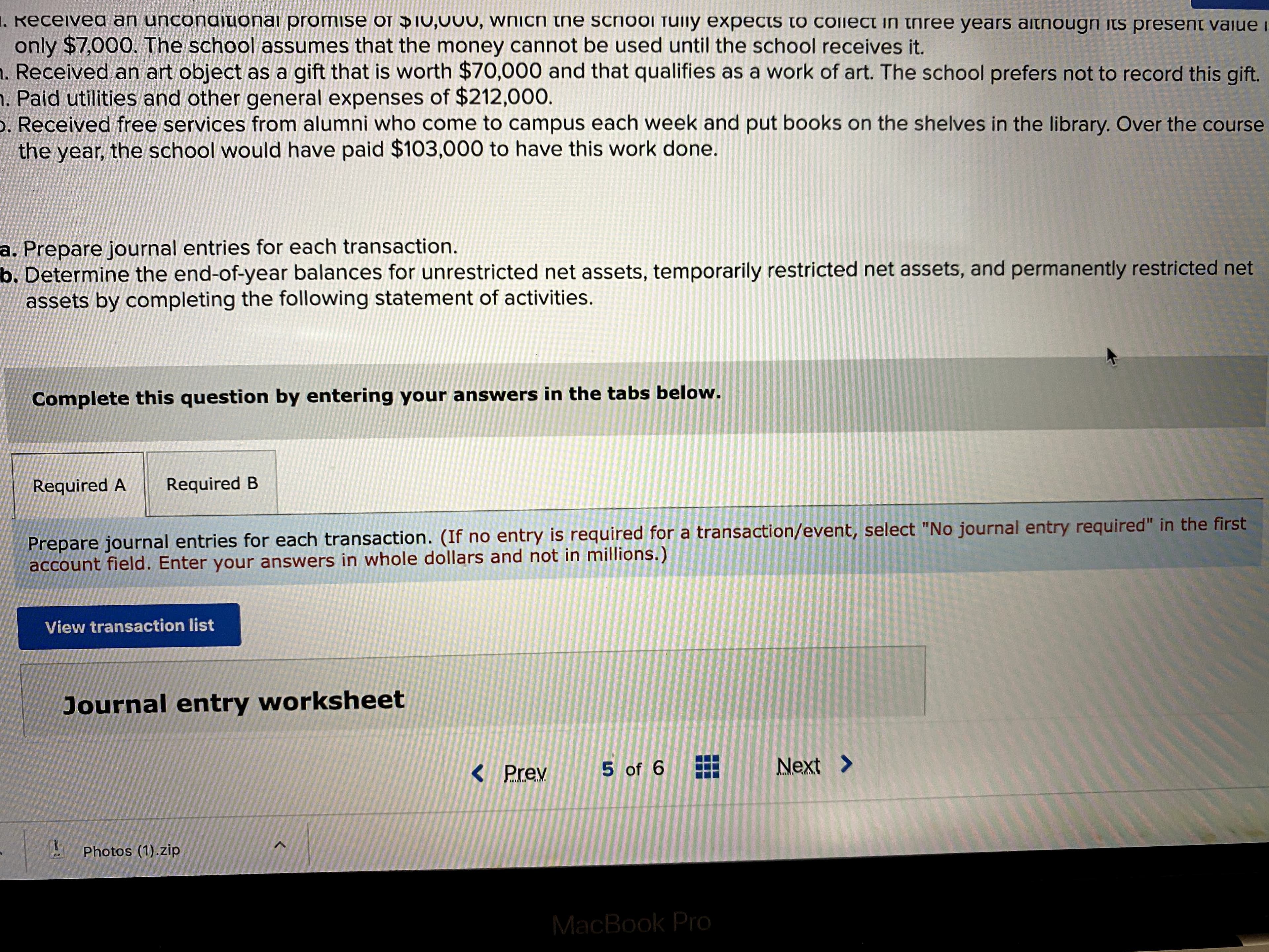 1. Receiveg an unconditionai promise of DIU,000, Wnich the school fuily expects to Collect in three years aitnougn its present vaiue i
only $7,000. The school assumes that the money cannot be used until the school receives it.
. Received an art object as a gift that is worth $70,000 and that qualifies as a work of art. The school prefers not to record this gift.
. Paid utilities and other general expenses of $212,000.
. Received free services from alumni who come to campus each week and put books on the shelves in the library. Over the course
the year, the school would have paid $103,000 to have this work done.
a. Prepare journal entries for each transaction.
b. Determine the end-of-year balances for unrestricted net assets, temporarily restricted net assets, and permanently restricted net
assets by completing the following statement of activities.
Complete this question by entering your answers in the tabs below.
Required A
Required B
Prepare journal entries for each transaction. (If no entry is required for a transaction/event, select "No journal entry required" in the first
account field. Enter your answers in whole dollars and not in millions.)
View transaction list
Journal entry worksheet
< Prev
5 of 6
Next >
Photos (1).zip
MacBook PrO
