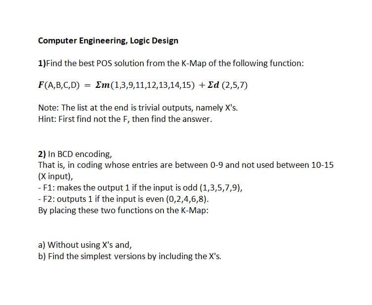 Computer Engineering, Logic Design
1)Find the best POS solution from the K-Map of the following function:
F(A,B,C,D) = Em(1,3,9,11,12,13,14,15) + Ed (2,5,7)
Note: The list at the end is trivial outputs, namely X's.
Hint: First find not the F, then find the answer.
2) In BCD encoding,
That is, in coding whose entries are between 0-9 and not used between 10-15
(X input),
- F1: makes the output 1 if the input is odd (1,3,5,7,9),
- F2: outputs 1 if the input is even (0,2,4,6,8).
By placing these two functions on the K-Map:
a) Without using X's and,
b) Find the simplest versions by including the X's.
