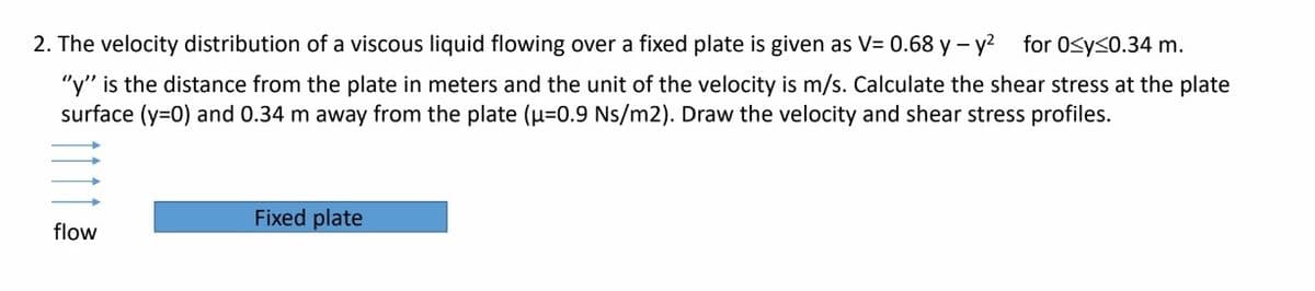 2. The velocity distribution of a viscous liquid flowing over a fixed plate is given as V= 0.68 y - y? for 0sy<0.34 m.
"y" is the distance from the plate in meters and the unit of the velocity is m/s. Calculate the shear stress at the plate
surface (y=0) and 0.34 m away from the plate (0.9 Ns/m2). Draw the velocity and shear stress profiles.
Fixed plate
flow
