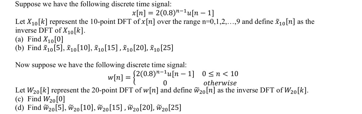 Suppose we have the following discrete time signal:
x[n] = 2(0.8)¹-¹u[n − 1]
Let X₁0[k] represent the 10-point DFT of x [n] over the range n=0,1,2,...,9 and define x₁0 [n] as the
inverse DFT of X10[k].
(a) Find X₁0 [0]
(b) Find X10 [5], X10 [10], X10 [15], X10 [20], X10 [25]
Now suppose we have the following discrete time signal:
w[n] = {2(0.
[2(0.8)n-¹u[n 1] 0≤n<10
0
otherwise
Let W₂0[k] represent the 20-point DFT of w[n] and define W20 [n] as the inverse DFT of W₂0[k].
(c) Find W₂0 [0]
(d) Find W₂0 [5], W20 [10], W₂0 [15], W20 [20], W20 [25]
